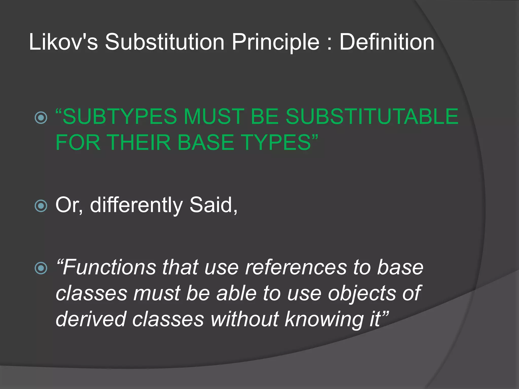 Likov's Substitution Principle : Definition“SUBTYPES MUST BE SUBSTITUTABLE FOR THEIR BASE TYPES”Or, differently Said,“Functions that use references to base classes must be able to use objects of derived classes without knowing it”