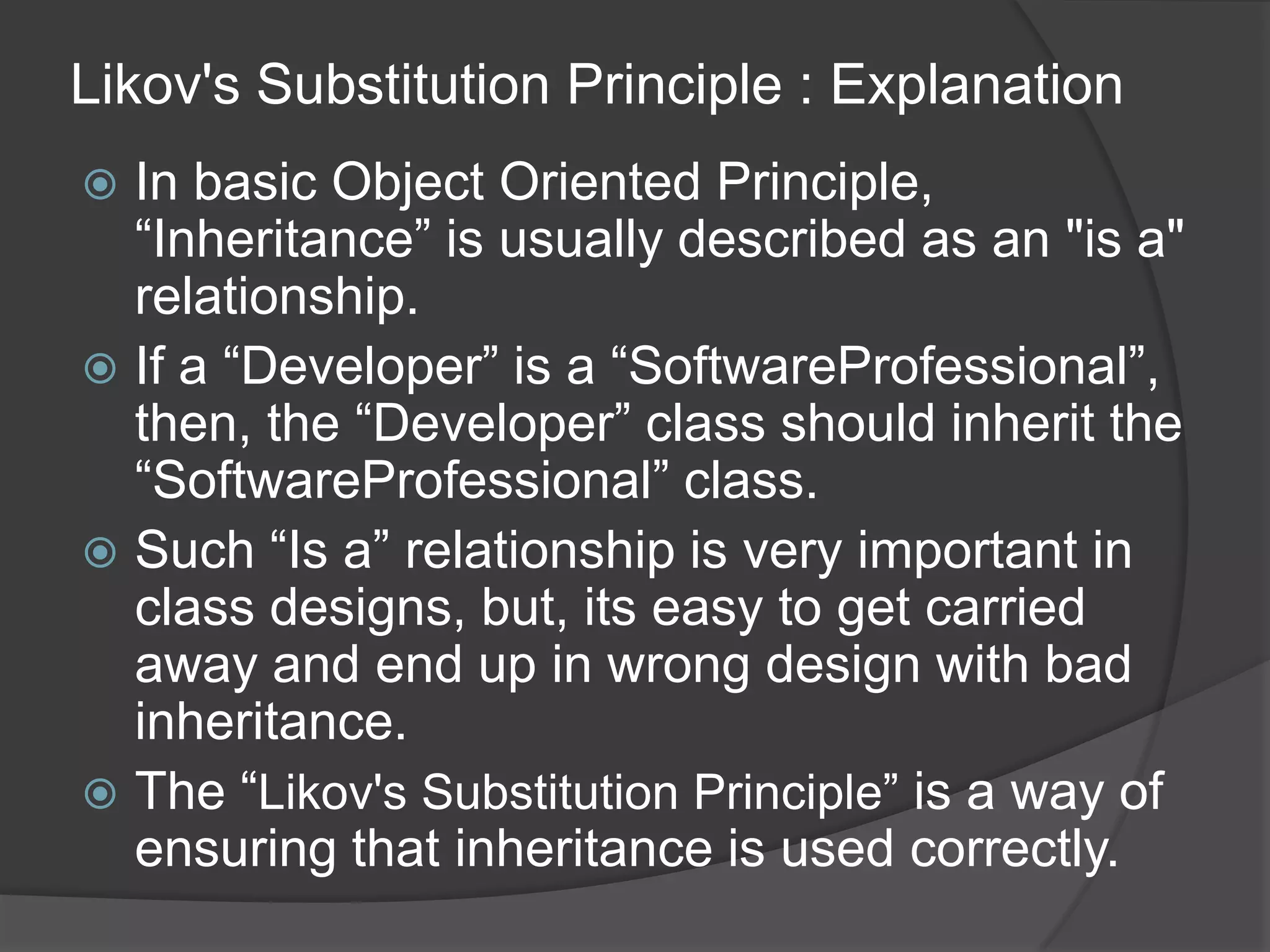 Likov's Substitution Principle : ExplanationIn basic Object Oriented Principle, “Inheritance” is usually described as an "is a" relationship.If a “Developer” is a “SoftwareProfessional”, then, the “Developer” class should inherit the “SoftwareProfessional” class.Such “Is a” relationship is very important in class designs, but, its easy to get carried away and end up in wrong design with bad inheritance.The “Likov's Substitution Principle” is a way of ensuring that inheritance is used correctly.