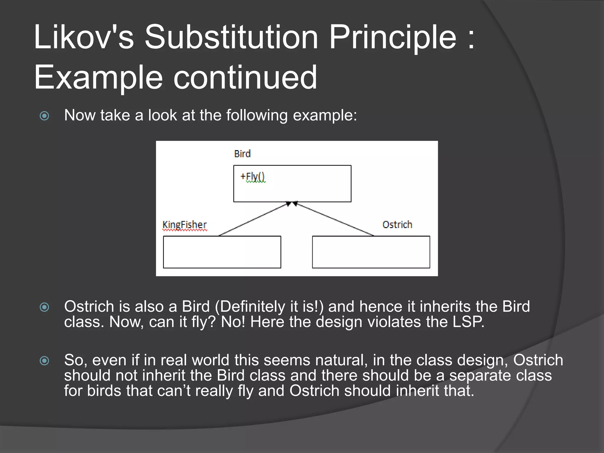Likov's Substitution Principle : Example continuedNow take a look at the following example:Ostrich is also a Bird (Definitely it is!) and hence it inherits the Bird class. Now, can it fly? No! Here the design violates the LSP.So, even if in real world this seems natural, in the class design, Ostrich should not inherit the Bird class and there should be a separate class for birds that can’t really fly and Ostrich should inherit that.