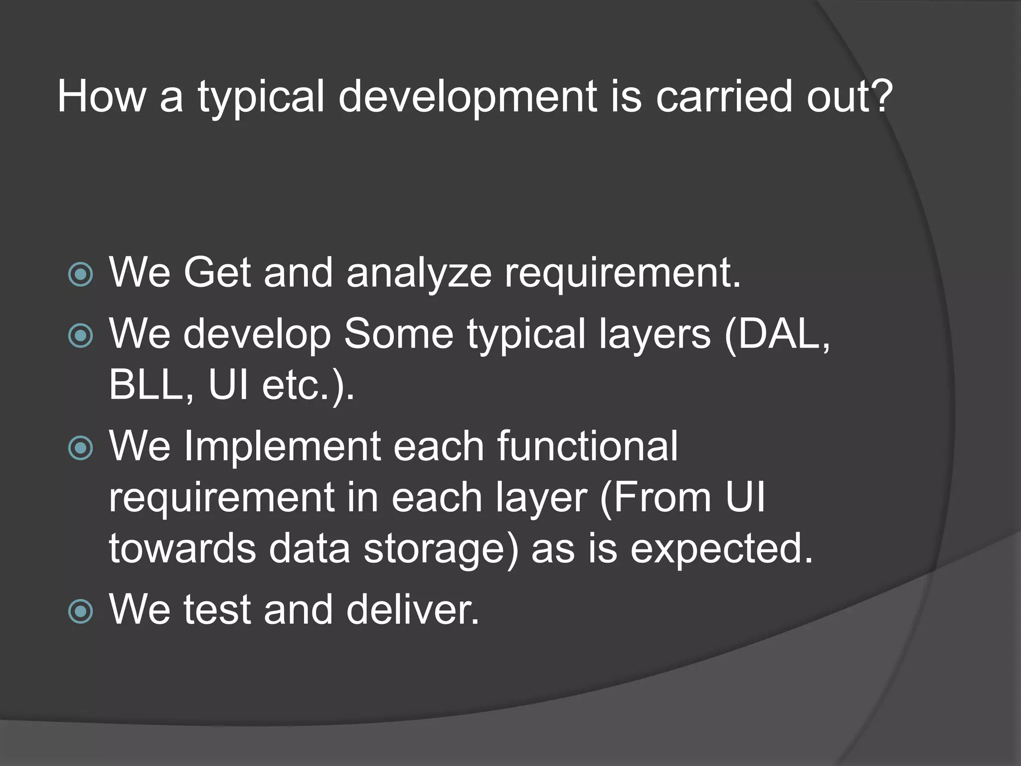 How a typical development is carried out?We Get and analyze requirement.We develop Some typical layers (DAL, BLL, UI etc.).We Implement each functional requirement in each layer (From UI towards data storage) as is expected.We test and deliver.