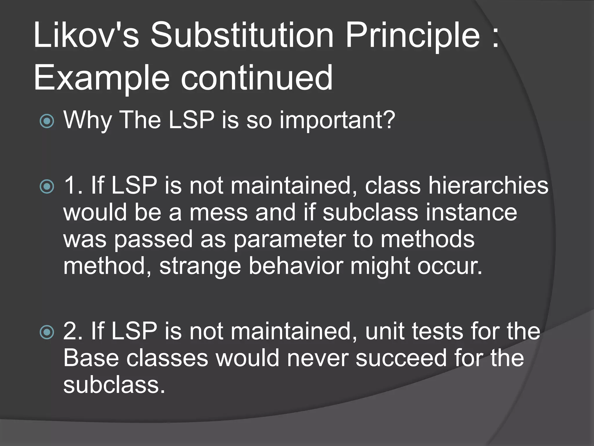 Likov's Substitution Principle : Example continuedWhy The LSP is so important?1. If LSP is not maintained, class hierarchies would be a mess and if subclass instance was passed as parameter to methods method, strange behavior might occur. 2. If LSP is not maintained, unit tests for the Base classes would never succeed for the subclass. 