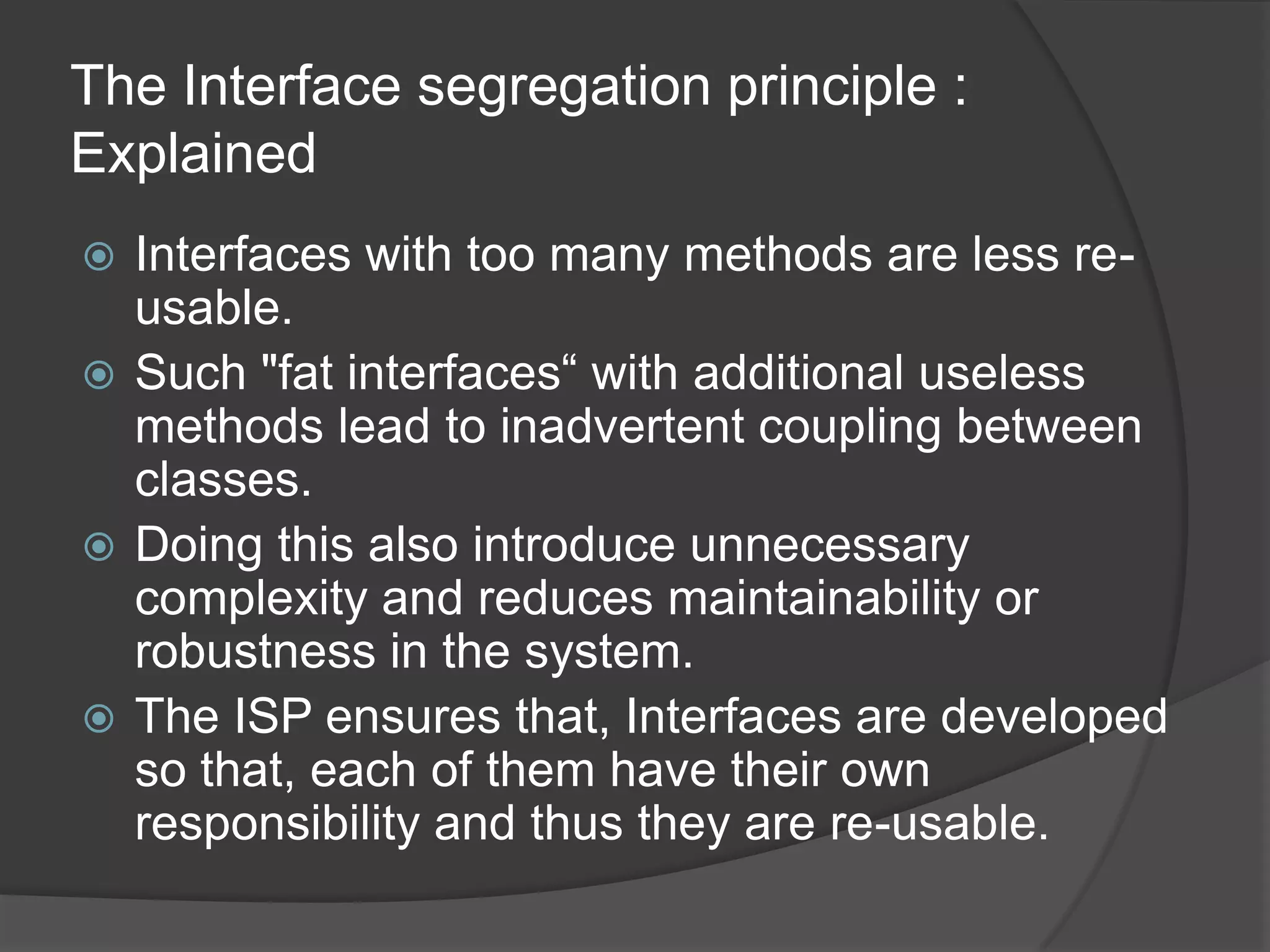 The Interface segregation principle : ExplainedInterfaces with too many methods are less re-usable. Such "fat interfaces“ with additional useless methods lead to inadvertent coupling between classes.Doing this also introduce unnecessary complexity and reduces maintainability or robustness in the system.The ISP ensures that, Interfaces are developed so that, each of them have their own responsibility and thus they are re-usable.