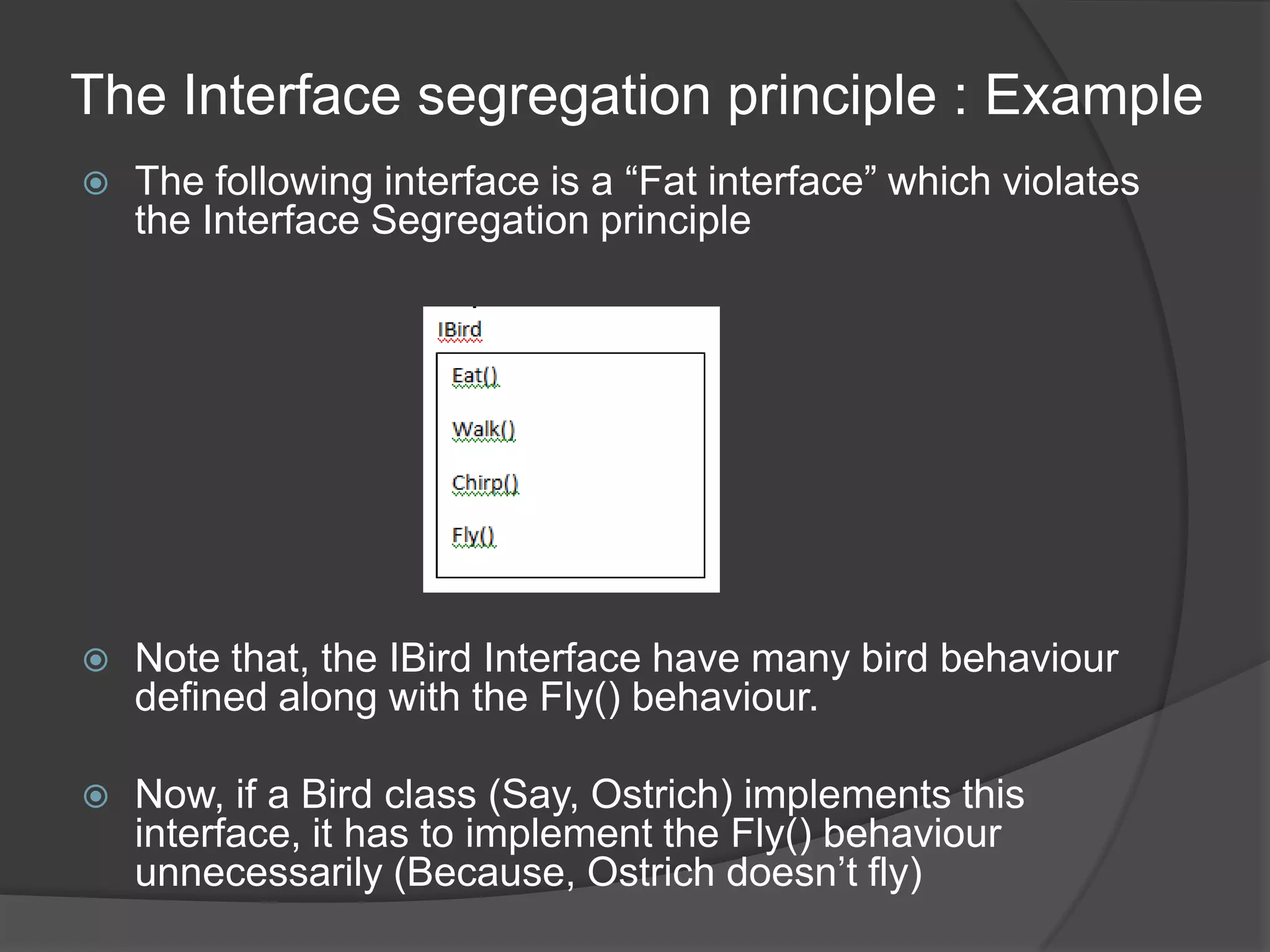 The Interface segregation principle : ExampleThe following interface is a “Fat interface” which violates the Interface Segregation principleNote that, the IBird Interface have many bird behaviour defined along with the Fly() behaviour.Now, if a Bird class (Say, Ostrich) implements this interface, it has to implement the Fly() behaviour unnecessarily (Because, Ostrich doesn’t fly)