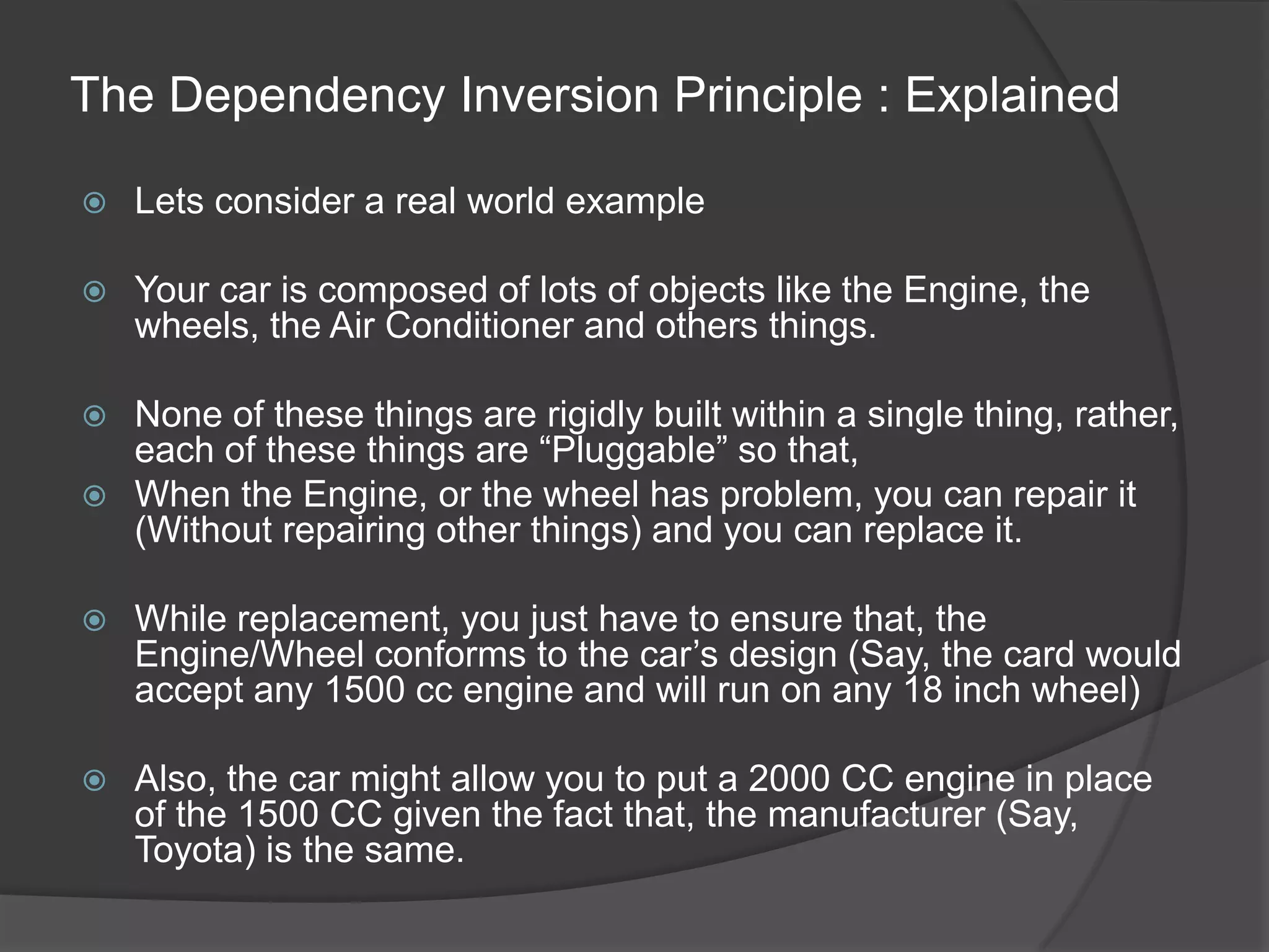 The Dependency Inversion Principle : ExplainedLets consider a real world exampleYour car is composed of lots of objects like the Engine, the wheels, the Air Conditioner and others things.None of these things are rigidly built within a single thing, rather, each of these things are “Pluggable” so that,When the Engine, or the wheel has problem, you can repair it (Without repairing other things) and you can replace it.While replacement, you just have to ensure that, the Engine/Wheel conforms to the car’s design (Say, the card would accept any 1500 cc engine and will run on any 18 inch wheel)Also, the car might allow you to put a 2000 CC engine in place  of the 1500 CC given the fact that, the manufacturer (Say, Toyota) is the same. 