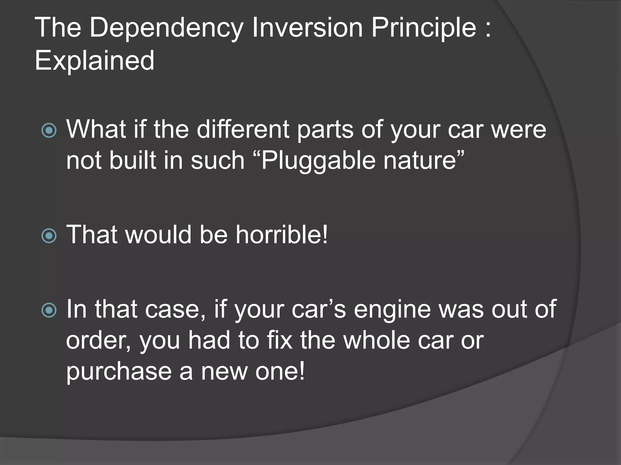 The Dependency Inversion Principle : ExplainedWhat if the different parts of your car were not built in such “Pluggable nature”That would be horrible!In that case, if your car’s engine was out of order, you had to fix the whole car or purchase a new one!