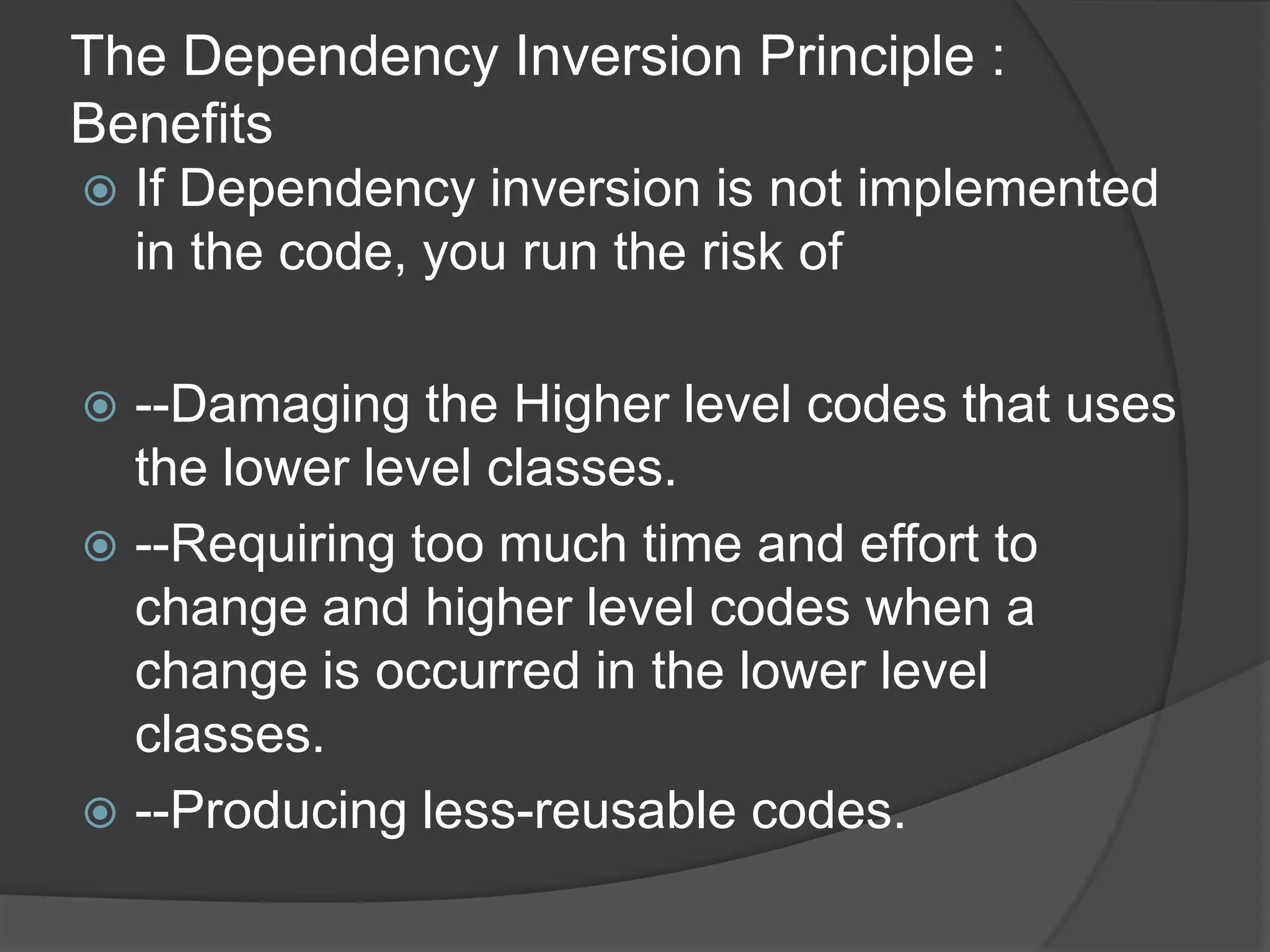The Dependency Inversion Principle : BenefitsIf Dependency inversion is not implemented in the code, you run the risk of--Damaging the Higher level codes that uses the lower level classes.--Requiring too much time and effort to change and higher level codes when a change is occurred in the lower level classes.--Producing less-reusable codes.