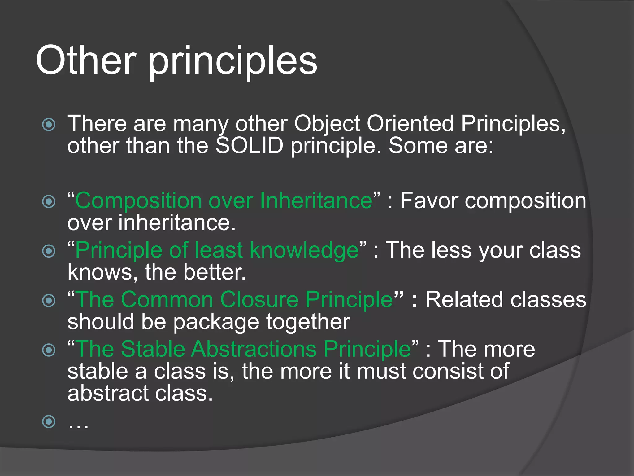 Other principlesThere are many other Object Oriented Principles, other than the SOLID principle. Some are:“Composition over Inheritance” : Favor composition over inheritance.“Principle of least knowledge” : The less your class knows, the better.“The Common Closure Principle” : Related classes should be package together“The Stable Abstractions Principle” : The more stable a class is, the more it must consist of abstract class.…