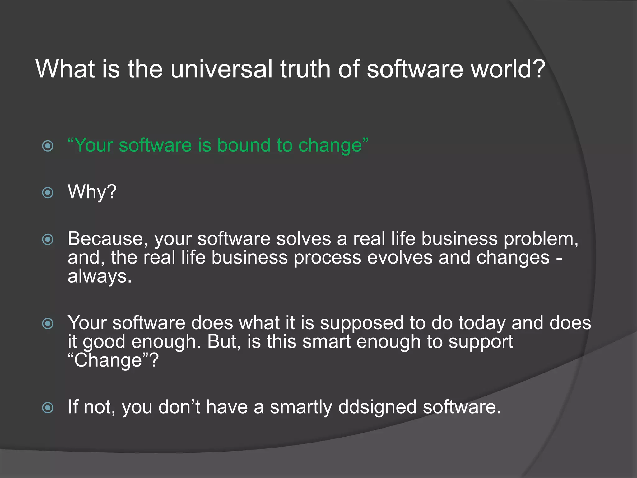 What is the universal truth of software world?“Your software is bound to change”Why?Because, your software solves a real life business problem, and, the real life business process evolves and changes - always.Your software does what it is supposed to do today and does it good enough. But, is this smart enough to support “Change”?If not, you don’t have a smartly ddsigned software.