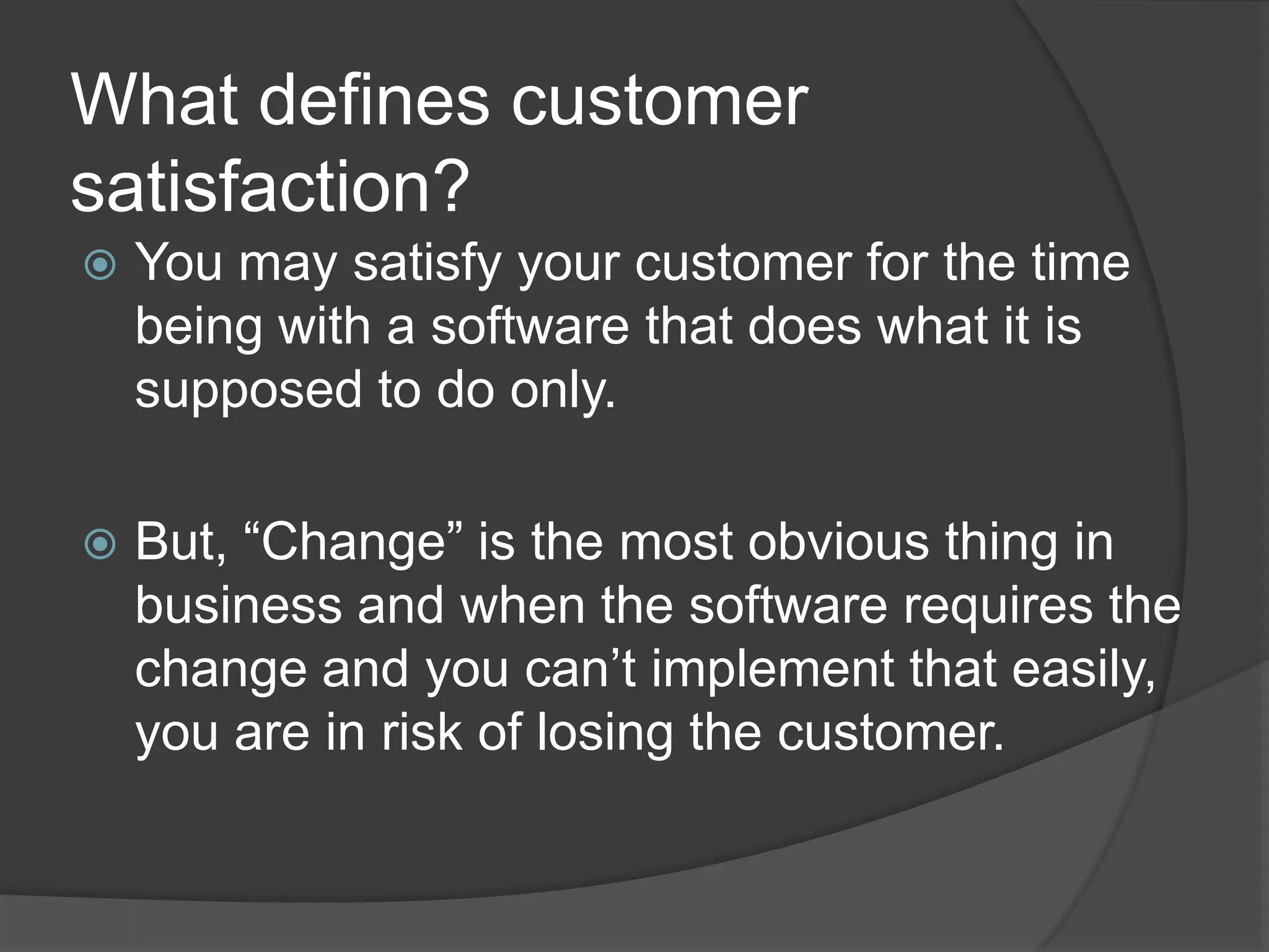 What defines customer satisfaction?You may satisfy your customer for the time being with a software that does what it is supposed to do only. But, “Change” is the most obvious thing in business and when the software requires the change and you can’t implement that easily, you are in risk of losing the customer.