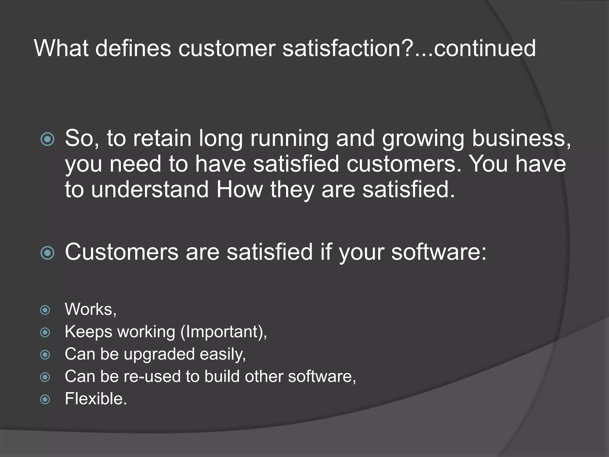 What defines customer satisfaction?...continuedSo, to retain long running and growing business, you need to have satisfied customers. You have to understand How they are satisfied.Customers are satisfied if your software:Works,Keeps working (Important),Can be upgraded easily,Can be re-used to build other software,Flexible.