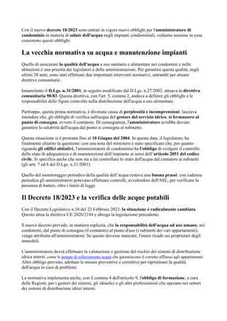 Con il nuovo decreto 18/2023 sono entrati in vigore nuovi obblighi per l'amministratore di
condominio in materia di salute dell'acqua negli impianti condominiali, vediamo assieme in cosa
consistono questi obblighi.
La vecchia normativa su acqua e manutenzione impianti
Quello di assicurare la qualità dell'acqua a uso sanitario e alimentare nei condomini e nelle
abitazioni è una priorità dei legislatori e delle amministrazioni. Per garantire questa qualità, negli
ultimi 20 anni, sono stati effettuati due importanti interventi normativi, entrambi per attuare
direttive comunitarie.
Innanzitutto il D.Lgs. n.31/2001, in seguito modificato dal D.Lgs. n.27/2002, attuava la direttiva
comunitaria 98/83. Questa direttiva, con l'art. 5, comma 2, andava a definire gli obblighi e le
responsabilità delle figure coinvolte nella distribuzione dell'acqua a uso alimentare.
Purtroppo, questa prima normativa, è divenuta causa di perplessità e incomprensioni: lasciava
intendere che, gli obblighi di verifica sull'acqua del gestore del servizio idrico, si fermassero al
punto di consegna, ovvero il contatore. Di conseguenza, l'amministratore avrebbe dovuto
garantire la salubrità dell'acqua dal punto si consegna al rubinetto.
Questa situazione si è protratta fino al 10 Giugno del 2004. In questa data, il legislatore, ha
finalmente chiarito la questione: con una nota del ministero è stato specificato che, per quanto
riguarda gli edifici abitativi, l'amministratore di condominio ha l'obbligo di svolgere il controllo
dello stato di adeguatezza e di manutenzione dell’impianto ai sensi dell’articolo 2051 del codice
civile. Si specifica anche che non sta a lui controllare lo stato dell'acqua dal contatore ai rubinetti
(gli artt. 7 ed 8 del D.Lgs. n.31/2001).
Quello del monitoraggio periodico della qualità dell’acqua restava una buona prassi: con cadenza
periodica gli amministratori potevano effettuare controlli, avvalendosi dell'ASL, per verificare la
presenza di batteri, oltre i limiti di legge.
Il Decreto 18/2023 e la verifica delle acque potabili
Con il Decreto Legislativo n.18 del 23 Febbraio 2023, la situazione è radicalmente cambiata.
Questo attua la direttiva UE 2020/2184 e abroga la legislazione precedente.
Il nuovo decreto prevede, in maniera esplicita, che la responsabilità dell'acqua ad uso umano, nei
condomini, dal punto di consegna (il contatore) al punto d'uso (i rubinetti dei vari appartamenti),
venga attribuita all'amministratore. Se questo dovesse mancare, l'onere ricade sui proprietari degli
immobili.
L'amministratore dovrà effettuare la valutazione e gestione del rischio dei sistemi di distribuzione
idrica interni, come le pompe di sollevamento acqua che garantiscono il corretto afflusso agli appartamenti.
Altro obbligo previsto, adottare le misure preventive e correttive per ripristinare la qualità
dell'acqua in caso di problemi.
La normativa implementa anche, con il comma 4 dell'articolo 9, l'obbligo di formazione, a cura
delle Regioni, per i gestori dei sistemi, gli idraulici e gli altri professionisti che operano nei settori
dei sistemi di distribuzione idrici interni.
 