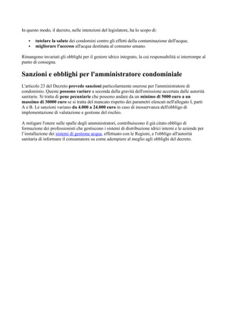 In questo modo, il decreto, nelle intenzioni del legislatore, ha lo scopo di:
▪ tutelare la salute dei condomini contro gli effetti della contaminazione dell'acqua;
▪ migliorare l'accesso all'acqua destinata al consumo umano.
Rimangono invariati gli obblighi per il gestore idrico integrato, la cui responsabilità si interrompe al
punto di consegna.
Sanzioni e obblighi per l'amministratore condominiale
L'articolo 23 del Decreto prevede sanzioni particolarmente onerose per l'amministratore di
condominio. Queste possono variare a seconda della gravità dell'omissione accertata dalle autorità
sanitarie. Si tratta di pene pecuniarie che possono andare da un minimo di 5000 euro a un
massimo di 30000 euro se si tratta del mancato rispetto dei parametri elencati nell'allegato I, parti
A e B. Le sanzioni variano da 4.000 a 24.000 euro in caso di inosservanza dell'obbligo di
implementazione di valutazione e gestione del rischio.
A mitigare l'onere sulle spalle degli amministratori, contribuiscono il già citato obbligo di
formazione dei professionisti che gestiscono i sistemi di distribuzione idrici interni e le aziende per
l’installazione dei sistemi di gestione acqua, effettuato con le Regioni, e l'obbligo all'autorità
sanitaria di informare il consumatore su come adempiere al meglio agli obblighi del decreto.
 
