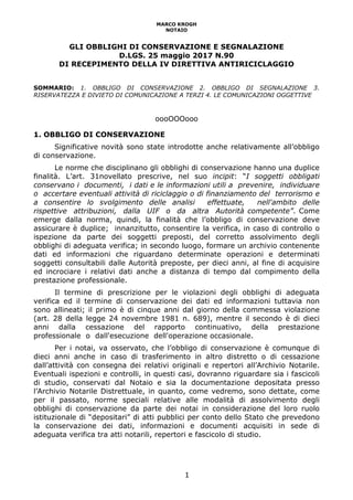 MARCO KROGH
NOTAIO
1
GLI OBBLIGHI DI CONSERVAZIONE E SEGNALAZIONE
D.LGS. 25 maggio 2017 N.90
DI RECEPIMENTO DELLA IV DIRETTIVA ANTIRICICLAGGIO
SOMMARIO: 1. OBBLIGO DI CONSERVAZIONE 2. OBBLIGO DI SEGNALAZIONE 3.
RISERVATEZZA E DIVIETO DI COMUNICAZIONE A TERZI 4. LE COMUNICAZIONI OGGETTIVE
oooOOOooo
1. OBBLIGO DI CONSERVAZIONE
Significative novità sono state introdotte anche relativamente all’obbligo
di conservazione.
Le norme che disciplinano gli obblighi di conservazione hanno una duplice
finalità. L’art. 31novellato prescrive, nel suo incipit: “I soggetti obbligati
conservano i documenti, i dati e le informazioni utili a prevenire, individuare
o accertare eventuali attività di riciclaggio o di finanziamento del terrorismo e
a consentire lo svolgimento delle analisi effettuate, nell'ambito delle
rispettive attribuzioni, dalla UIF o da altra Autorità competente”. Come
emerge dalla norma, quindi, la finalità che l’obbligo di conservazione deve
assicurare è duplice; innanzitutto, consentire la verifica, in caso di controllo o
ispezione da parte dei soggetti preposti, del corretto assolvimento degli
obblighi di adeguata verifica; in secondo luogo, formare un archivio contenente
dati ed informazioni che riguardano determinate operazioni e determinati
soggetti consultabili dalle Autorità preposte, per dieci anni, al fine di acquisire
ed incrociare i relativi dati anche a distanza di tempo dal compimento della
prestazione professionale.
Il termine di prescrizione per le violazioni degli obblighi di adeguata
verifica ed il termine di conservazione dei dati ed informazioni tuttavia non
sono allineati; il primo è di cinque anni dal giorno della commessa violazione
(art. 28 della legge 24 novembre 1981 n. 689), mentre il secondo è di dieci
anni dalla cessazione del rapporto continuativo, della prestazione
professionale o dall'esecuzione dell'operazione occasionale.
Per i notai, va osservato, che l’obbligo di conservazione è comunque di
dieci anni anche in caso di trasferimento in altro distretto o di cessazione
dall’attività con consegna dei relativi originali e repertori all’Archivio Notarile.
Eventuali ispezioni e controlli, in questi casi, dovranno riguardare sia i fascicoli
di studio, conservati dal Notaio e sia la documentazione depositata presso
l’Archivio Notarile Distrettuale, in quanto, come vedremo, sono dettate, come
per il passato, norme speciali relative alle modalità di assolvimento degli
obblighi di conservazione da parte dei notai in considerazione del loro ruolo
istituzionale di “depositari” di atti pubblici per conto dello Stato che prevedono
la conservazione dei dati, informazioni e documenti acquisiti in sede di
adeguata verifica tra atti notarili, repertori e fascicolo di studio.
 