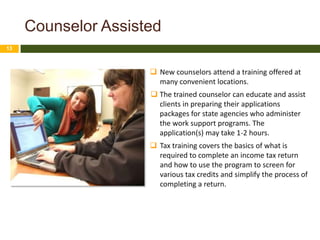 Counselor Assisted
13



                      New counselors attend a training offered at
                       many convenient locations.
                      The trained counselor can educate and assist
                       clients in preparing their applications
                       packages for state agencies who administer
                       the work support programs. The
                       application(s) may take 1-2 hours.
                      Tax training covers the basics of what is
                       required to complete an income tax return
                       and how to use the program to screen for
                       various tax credits and simplify the process of
                       completing a return.
 