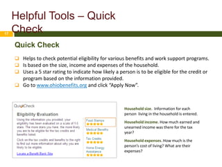 Helpful Tools – Quick
17
     Check
     Quick Check
      Helps to check potential eligibility for various benefits and work support programs.
      Is based on the size, income and expenses of the household.
      Uses a 5 star rating to indicate how likely a person is to be eligible for the credit or
       program based on the information provided.
      Go to www.ohiobenefits.org and click “Apply Now”.



                                                       Household size. Information for each
                                                       person living in the household is entered.
                                                       Household income. How much earned and
                                                       unearned income was there for the tax
                                                       year?
                                                       Household expenses. How much is the
                                                       person’s cost of living? What are their
                                                       expenses?
 