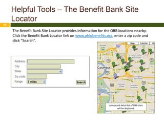 Helpful Tools – The Benefit Bank Site
     Locator
18

     The Benefit Bank Site Locator provides information for the OBB locations nearby.
     Click the Benefit Bank Locator link on www.ohiobenefits.org, enter a zip code and
     click “Search”.




                                                              A map and detail list of OBB sites
                                                                     will be displayed.
 