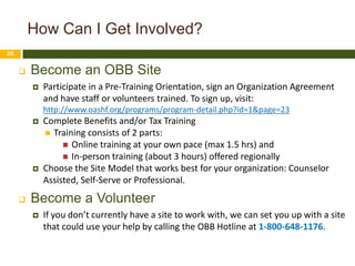 How Can I Get Involved?
20


        Become an OBB Site
            Participate in a Pre-Training Orientation, sign an Organization Agreement
             and have staff or volunteers trained. To sign up, visit:
             http://www.oashf.org/programs/program-detail.php?id=1&page=23
            Complete Benefits and/or Tax Training
              Training consists of 2 parts:
                   Online training at your own pace (max 1.5 hrs) and
                   In-person training (about 3 hours) offered regionally
            Choose the Site Model that works best for your organization: Counselor
             Assisted, Self-Serve or Professional.
        Become a Volunteer
            If you don’t currently have a site to work with, we can set you up with a site
             that could use your help by calling the OBB Hotline at 1-800-648-1176.
 