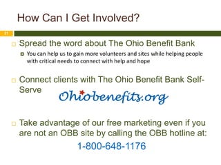 How Can I Get Involved?
21


        Spread the word about The Ohio Benefit Bank
            You can help us to gain more volunteers and sites while helping people
             with critical needs to connect with help and hope


        Connect clients with The Ohio Benefit Bank Self-
         Serve


        Take advantage of our free marketing even if you
         are not an OBB site by calling the OBB hotline at:
                                1-800-648-1176
 