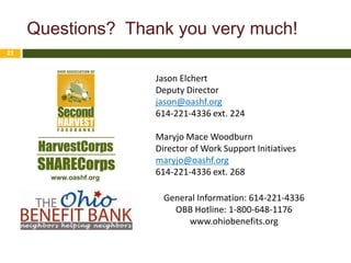 Questions? Thank you very much!
23



                       Jason Elchert
                       Deputy Director
                       jason@oashf.org
                       614-221-4336 ext. 224

                       Maryjo Mace Woodburn
                       Director of Work Support Initiatives
                       maryjo@oashf.org
                       614-221-4336 ext. 268
       www.oashf.org


                         General Information: 614-221-4336
                           OBB Hotline: 1-800-648-1176
                              www.ohiobenefits.org
 