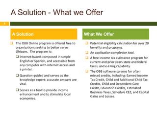 A Solution - What we Offer
6



     A Solution                                    What We Offer
     The OBB Online program is offered free to     Potential eligibility calculation for over 20
      organizations seeking to better serve          benefits and programs.
      Ohioans. The program is:                      An application completion tool.
        Internet-based, composed in simple         A free income tax assistance program for
         English or Spanish, and accessible from     current and prior years state and federal
         any computer with internet access and       taxes, and e-Filing capability.
         a printer.
                                                    The OBB software screens for often
        Question-guided and serves as the           missed credits, including: Earned Income
         knowledge expert: accurate answers are      Tax Credit, Child and Additional Child Tax
         vital.                                      Credits, Child and Dependent Care
                                                     Credit, Education Credits, Estimated
        Serves as a tool to provide income
                                                     Business Taxes, Schedule CEZ, and Capital
         enhancement and to stimulate local
                                                     Gains and Losses.
         economies.
 