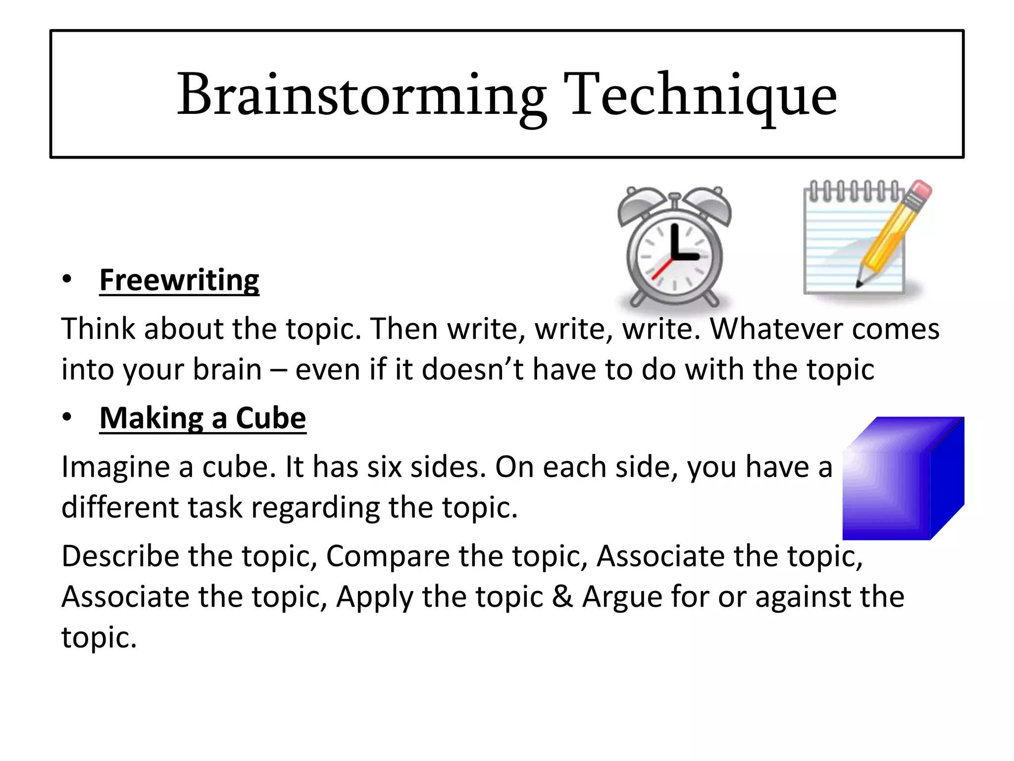 Brainstorming Technique
• Freewriting
Think about the topic. Then write, write, write. Whatever comes
into your brain – even if it doesn’t have to do with the topic
• Making a Cube
Imagine a cube. It has six sides. On each side, you have a
different task regarding the topic.
Describe the topic, Compare the topic, Associate the topic,
Associate the topic, Apply the topic & Argue for or against the
topic.
 