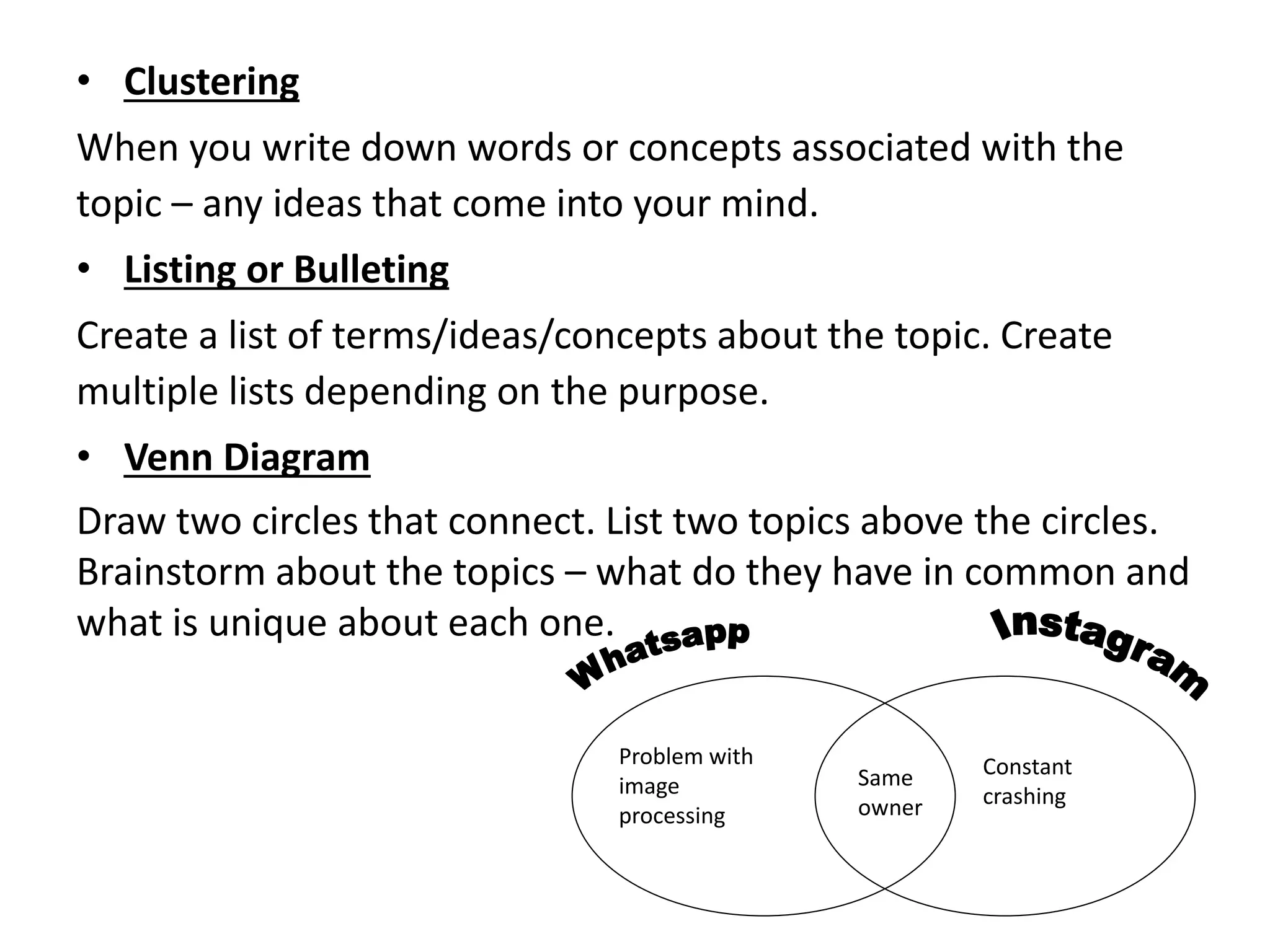• Clustering
When you write down words or concepts associated with the
topic – any ideas that come into your mind.
• Listing or Bulleting
Create a list of terms/ideas/concepts about the topic. Create
multiple lists depending on the purpose.
• Venn Diagram
Draw two circles that connect. List two topics above the circles.
Brainstorm about the topics – what do they have in common and
what is unique about each one.
Same
owner
Problem with
image
processing
Constant
crashing
 