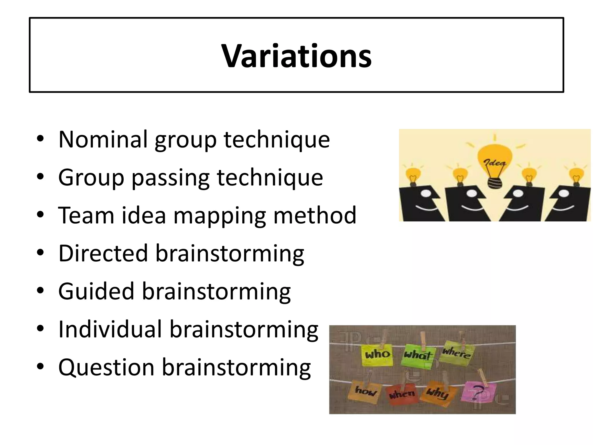 Variations
• Nominal group technique
• Group passing technique
• Team idea mapping method
• Directed brainstorming
• Guided brainstorming
• Individual brainstorming
• Question brainstorming
 