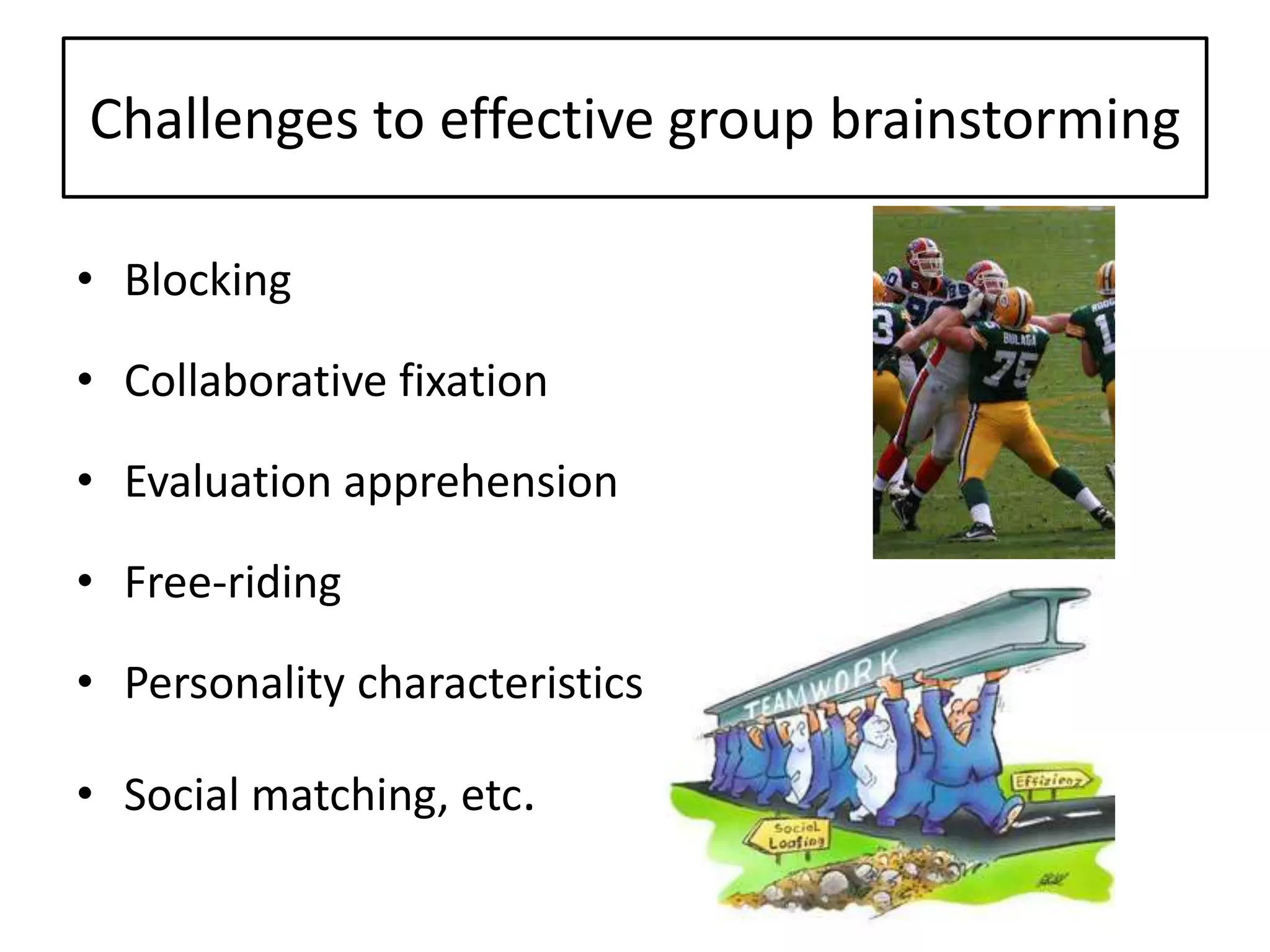 Challenges to effective group brainstorming
• Blocking
• Collaborative fixation
• Evaluation apprehension
• Free-riding
• Personality characteristics
• Social matching, etc.
 