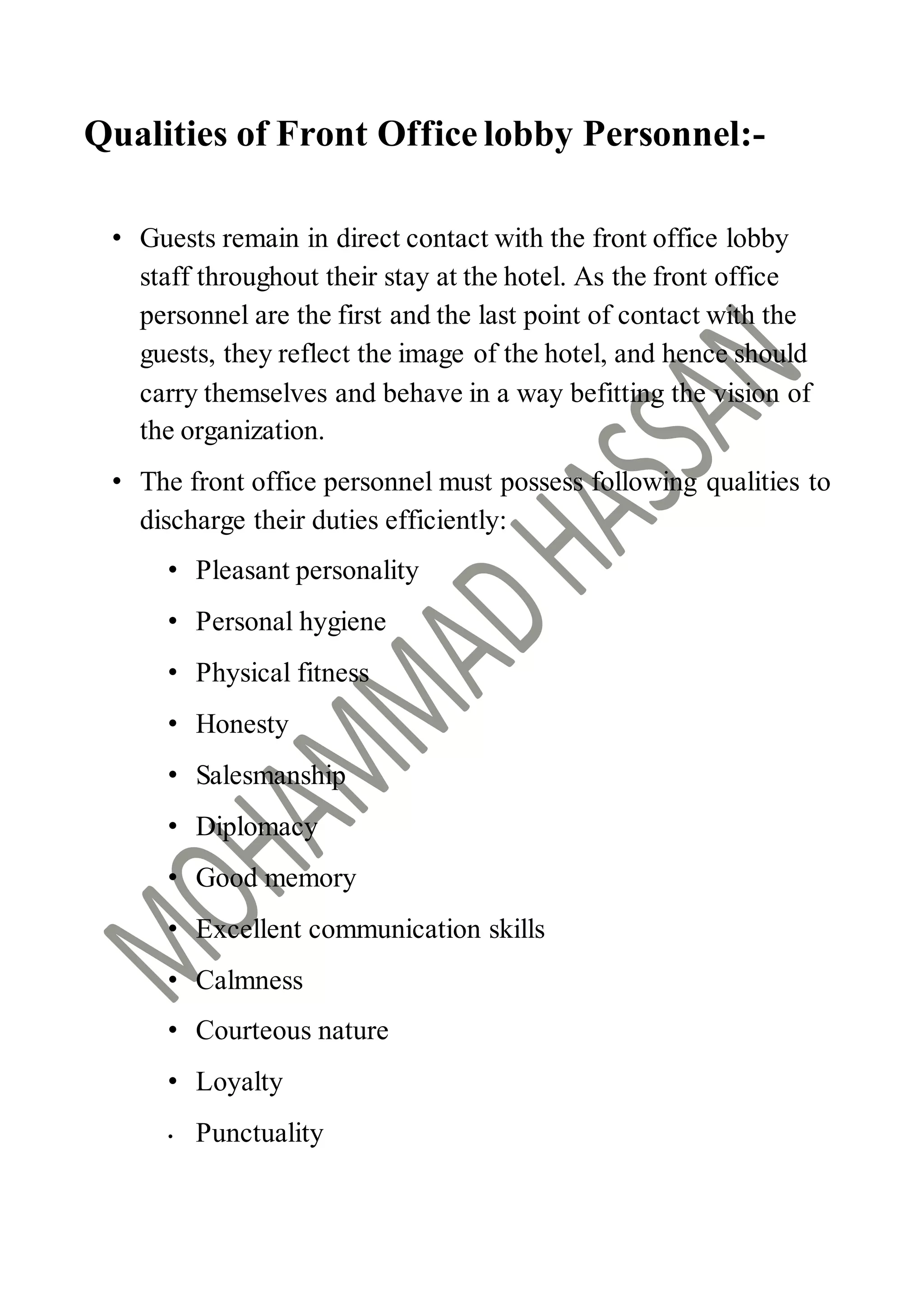 Qualities of Front Office lobby Personnel:-
• Guests remain in direct contact with the front office lobby
staff throughout their stay at the hotel. As the front office
personnel are the first and the last point of contact with the
guests, they reflect the image of the hotel, and hence should
carry themselves and behave in a way befitting the vision of
the organization.
• The front office personnel must possess following qualities to
discharge their duties efficiently:
• Pleasant personality
• Personal hygiene
• Physical fitness
• Honesty
• Salesmanship
• Diplomacy
• Good memory
• Excellent communication skills
• Calmness
• Courteous nature
• Loyalty
• Punctuality
 