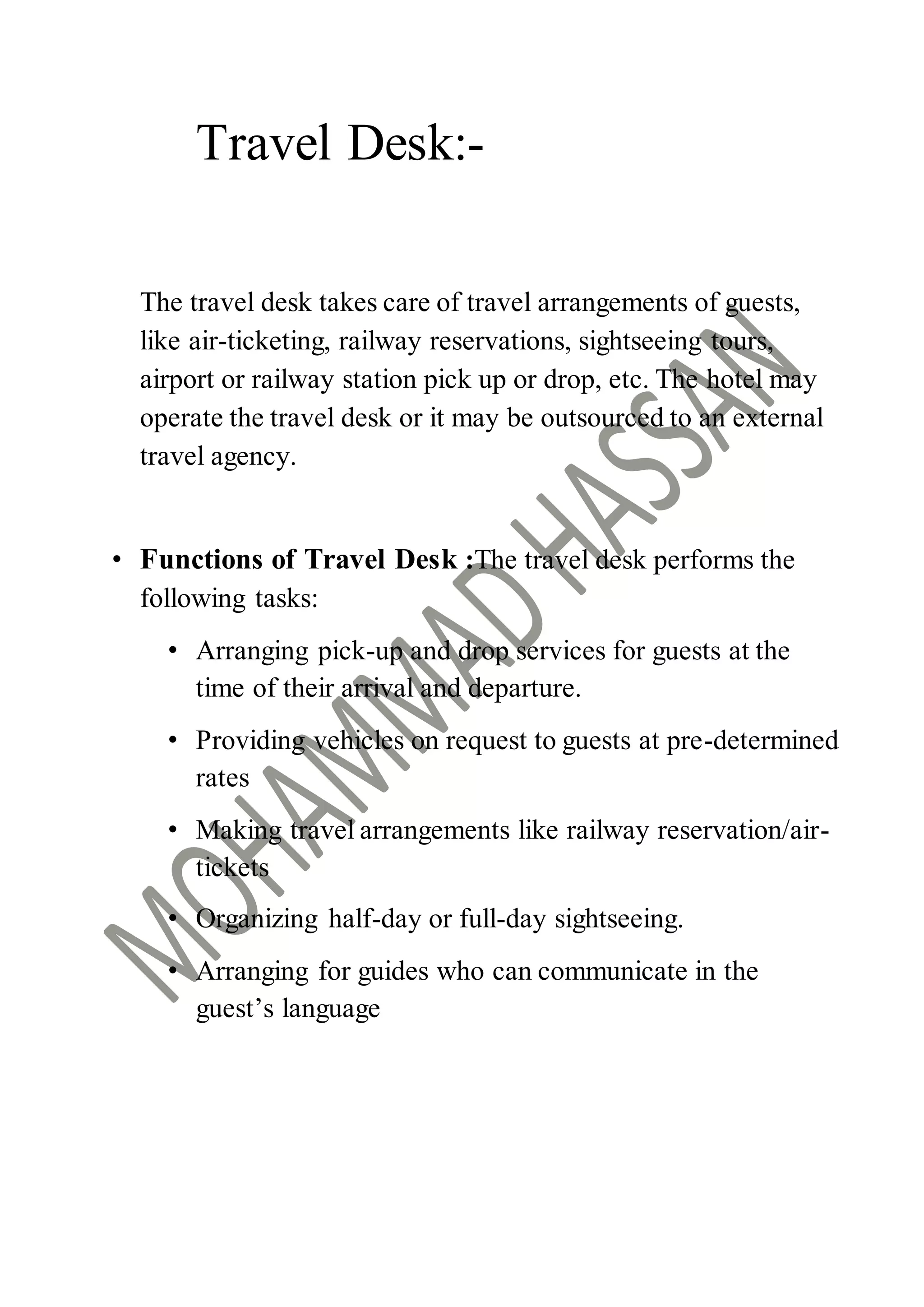 Travel Desk:-
The travel desk takes care of travel arrangements of guests,
like air-ticketing, railway reservations, sightseeing tours,
airport or railway station pick up or drop, etc. The hotel may
operate the travel desk or it may be outsourced to an external
travel agency.
• Functions of Travel Desk :The travel desk performs the
following tasks:
• Arranging pick-up and drop services for guests at the
time of their arrival and departure.
• Providing vehicles on request to guests at pre-determined
rates
• Making travel arrangements like railway reservation/air-
tickets
• Organizing half-day or full-day sightseeing.
• Arranging for guides who can communicate in the
guest’s language
 
