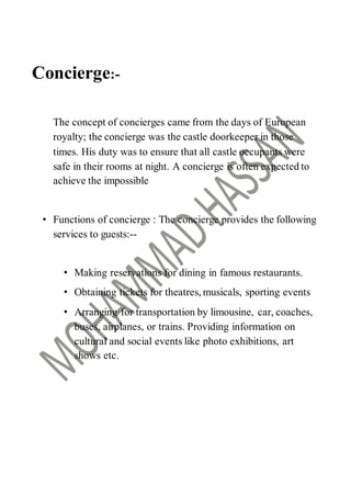 Concierge:-
The concept of concierges came from the days of European
royalty; the concierge was the castle doorkeeper in those
times. His duty was to ensure that all castle occupants were
safe in their rooms at night. A concierge is often expected to
achieve the impossible
• Functions of concierge : The concierge provides the following
services to guests:--
• Making reservations for dining in famous restaurants.
• Obtaining tickets for theatres, musicals, sporting events
• Arranging for transportation by limousine, car, coaches,
buses, airplanes, or trains. Providing information on
cultural and social events like photo exhibitions, art
shows etc.
 