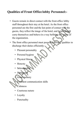 Qualities of Front Office lobby Personnel:-
• Guests remain in direct contact with the front office lobby
staff throughout their stay at the hotel. As the front office
personnel are the first and the last point of contact with the
guests, they reflect the image of the hotel, and hence should
carry themselves and behave in a way befitting the vision of
the organization.
• The front office personnel must possess following qualities to
discharge their duties efficiently:
• Pleasant personality
• Personal hygiene
• Physical fitness
• Honesty
• Salesmanship
• Diplomacy
• Good memory
• Excellent communication skills
• Calmness
• Courteous nature
• Loyalty
• Punctuality
 