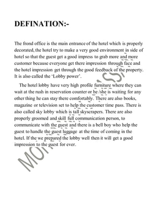 DEFINATION:-
The frond office is the main entrance of the hotel which is properly
decorated, the hotel try to make a very good environment in side of
hotel so that the guest get a good impress to grab more and more
customer because everyone get there impression through face and
the hotel impression get through the good feedback of the property.
It is also called the ‘Lobby power’.
The hotel lobby have very high profile furniture where they can
wait at the rush in reservation counter or he /she is waiting for any
other thing he can stay there comfortably. There are also books,
magazine or television set to help the customer time pass. There is
also called sky lobby which is tall skyscrapers. There are also
properly groomed and skill full communication person, to
communicate with the guest and there is a bell boy who help the
guest to handle the guest luggage at the time of coming in the
hotel. If the we prepared the lobby well then it will get a good
impression to the guest for ever.
 