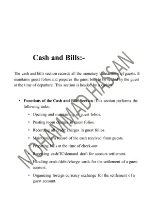 Cash and Bills:-
The cash and bills section records all the monetary transactions of guests. It
maintains guest folios and prepares the guest bills to be settled by the guest
at the time of departure. This section is headed by a cashier.
• Functions of the Cash and Bills Section :This section performs the
following tasks:
• Opening and maintaining of guest folios.
• Posting room charges in guest folios.
• Recording all credit charges in guest folios.
• Maintaining a record of the cash received from guests.
• Preparing bills at the time of check-out.
• Receiving cash/TC/demand draft for account settlement.
• Handling credit/debit/charge cards for the settlement of a guest
account.
• Organizing foreign currency exchange for the settlement of a
guest account.
 
