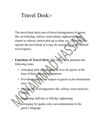 Travel Desk:-
The travel desk takes care of travel arrangements of guests,
like air-ticketing, railway reservations, sightseeing tours,
airport or railway station pick up or drop, etc. The hotel may
operate the travel desk or it may be outsourced to an external
travel agency.
• Functions of Travel Desk :The travel desk performs the
following tasks:
• Arranging pick-up and drop services for guests at the
time of their arrival and departure.
• Providing vehicles on request to guests at pre-determined
rates
• Making travel arrangements like railway reservation/air-
tickets
• Organizing half-day or full-day sightseeing.
• Arranging for guides who can communicate in the
guest’s language
 
