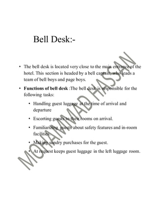 Bell Desk:-
• The bell desk is located very close to the main entrance of the
hotel. This section is headed by a bell captain, who leads a
team of bell boys and page boys.
• Functions of bell desk :The bell desk is responsible for the
following tasks:
• Handling guest luggage at the time of arrival and
departure
• Escorting guests to their rooms on arrival.
• Familiarizing guests about safety features and in-room
facilities.
• Making sundry purchases for the guest.
• At request keeps guest luggage in the left luggage room.
 