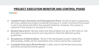 PROJECT EXECUTION MONITOR AND CONTROL PHASE
● Update Project Schedule and Management Plans:- As the project progresses,
we must update the project schedule and plans in order to ensure the project
is set to be delivered within the agreed timelines. However, this phase is
optional if the project is already on track.
● Quality Assurance:- Review tasks and deliverables are up to the mark or not.
And what corrective actions are required to meet the defined quality
guidelines.
● Acceptance of Deliverables:- Verify if the developed project meets the
deliverables, fulfills all the standards and criteria set by the customer.
● Complete Execution Phase Review:- Lastly, ensure all the key execution
activities are performed properly.
 