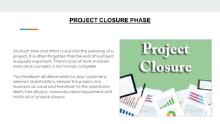 PROJECT CLOSURE PHASE
So much time and effort is put into the planning of a
project, it is often forgotten that the end of a project
is equally important. There’s a lot of work involved
even once a project is technically complete.
You handover all deliverables to your customers,
relevant stakeholders, release the project into
business as usual and handover to the operations
team, free all your resources, return equipment and
notify all of project closure.
 