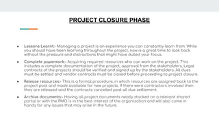 PROJECT CLOSURE PHASE
● Lessons Learnt:- Managing a project is an experience you can constantly learn from. While
you should have been learning throughout the project, now is a great time to look back
without the pressure and distractions that might have dulled your focus.
● Complete paperwork:- Acquiring required resources who can work on the project. This
includes a complete documentation of the project, approval from the stakeholders, Legal
contracts of the projects should be verified and signed up by the stakeholders. All dues
must be settled and vendor contracts must be closed before proceeding to project closure.
● Release resources:- This is a formal procedure, in which resources are assigned back to the
project pool and made available for new projects. If there were contractors involved then
they are released and the contracts cancelled post all due settlement.
● Archive documents:- Having all project documents neatly stacked on a relevant shared
portal or with the PMO is in the best interest of the organization and will also come in
handy for any issues that may arise in the future.
 