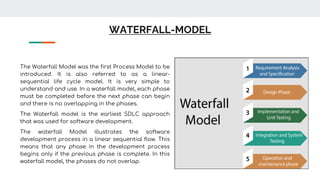 WATERFALL-MODEL
The Waterfall Model was the first Process Model to be
introduced. It is also referred to as a linear-
sequential life cycle model. It is very simple to
understand and use. In a waterfall model, each phase
must be completed before the next phase can begin
and there is no overlapping in the phases.
The Waterfall model is the earliest SDLC approach
that was used for software development.
The waterfall Model illustrates the software
development process in a linear sequential flow. This
means that any phase in the development process
begins only if the previous phase is complete. In this
waterfall model, the phases do not overlap.
 