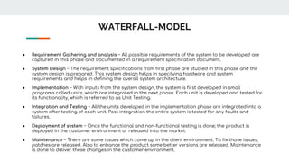 WATERFALL-MODEL
● Requirement Gathering and analysis − All possible requirements of the system to be developed are
captured in this phase and documented in a requirement specification document.
● System Design − The requirement specifications from first phase are studied in this phase and the
system design is prepared. This system design helps in specifying hardware and system
requirements and helps in defining the overall system architecture.
● Implementation − With inputs from the system design, the system is first developed in small
programs called units, which are integrated in the next phase. Each unit is developed and tested for
its functionality, which is referred to as Unit Testing.
● Integration and Testing − All the units developed in the implementation phase are integrated into a
system after testing of each unit. Post integration the entire system is tested for any faults and
failures.
● Deployment of system − Once the functional and non-functional testing is done; the product is
deployed in the customer environment or released into the market.
● Maintenance − There are some issues which come up in the client environment. To fix those issues,
patches are released. Also to enhance the product some better versions are released. Maintenance
is done to deliver these changes in the customer environment.
 