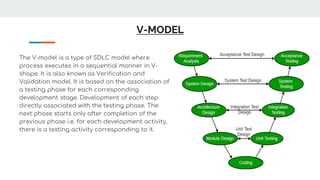 V-MODEL
The V-model is a type of SDLC model where
process executes in a sequential manner in V-
shape. It is also known as Verification and
Validation model. It is based on the association of
a testing phase for each corresponding
development stage. Development of each step
directly associated with the testing phase. The
next phase starts only after completion of the
previous phase i.e. for each development activity,
there is a testing activity corresponding to it.
 