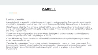 V-MODEL
Principles of V-Model:
-Large to Small: In V-Model, testing is done in a hierarchical perspective, For example, requirements
identified by the project team, create High-Level Design, and Detailed Design phases of the project.
-Data/Process Integrity: This principle states that the successful design of any project requires the
incorporation and cohesion of both data and processes. Process elements must be identified at each
and every requirements.
-Scalability: This principle states that the V-Model concept has the flexibility to accommodate any IT
project irrespective of its size, complexity or duration.
-Cross Referencing: Direct correlation between requirements and corresponding testing activity is
known as cross-referencing.
-Tangible Documentation: This principle states that every project needs to create a document. This
documentation is required and applied by both the project development team and the support team.
Documentation is used to maintaining the application once it is available in a production
environment.
 