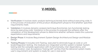 V-MODEL
● Verification: It involves static analysis technique (review) done without executing code. It
is the process of evaluation of the product development phase to find whether specified
requirements meet.
● Validation: It involves dynamic analysis technique (functional, non-functional), testing
done by executing code. Validation is the process to evaluate the software after the
completion of the development phase to determine whether software meets the customer
expectations and requirements
● Design Phase: It involves Requirement System Design Architectural Design and Module
Design
● Testing Phases: It includes Unit Testing- executed to eliminate bugs at code or unit
level).Integration testing- the modules are integrated and the system is tested. System
testing test the complete application with its functionality, inter dependency, and
communication. User Acceptance Testing-UAT verifies that the delivered system meets
user’s requirement and system is ready for use in real world.
 