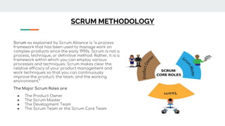 SCRUM METHODOLOGY
Scrum as explained by Scrum Alliance is "a process
framework that has been used to manage work on
complex products since the early 1990s. Scrum is not a
process, technique, or definitive method. Rather, it is a
framework within which you can employ various
processes and techniques. Scrum makes clear the
relative efficacy of your product management and
work techniques so that you can continuously
improve the product, the team, and the working
environment.“
The Major Scrum Roles are:
● The Product Owner
● The Scrum Master
● The Development Team
● The Scrum Team or the Scrum Core Team
 