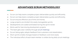 ADVANTAGES SCRUM METHODOLOGY
● Scrum can help teams complete project deliverables quickly and efficiently.
● Scrum can help teams complete project deliverables quickly and efficiently
● Scrum ensures effective use of time and money
● Large projects are divided into easily manageable sprints
● Developments are coded and tested during the sprint review
● Works well for fast-moving development projects
● The team gets clear visibility through scrum meetings
● Scrum, being agile, adopts feedback from customers and stakeholders
● Short sprints enable changes based on feedback a lot more easily
● The individual effort of each team member is visible during daily scrum meetings
 