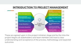 INTRODUCTION TO PROJECT MANAGEMENT
These are agreed upon in the project initiation stage and by the time the
project begins all stakeholders and team members will have a clear
understanding and acceptance of the process, methodology and expected
outcomes.
 