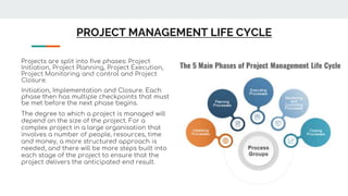 PROJECT MANAGEMENT LIFE CYCLE
Projects are split into five phases: Project
Initiation, Project Planning, Project Execution,
Project Monitoring and control and Project
Closure.
Initiation, Implementation and Closure. Each
phase then has multiple checkpoints that must
be met before the next phase begins.
The degree to which a project is managed will
depend on the size of the project. For a
complex project in a large organisation that
involves a number of people, resources, time
and money, a more structured approach is
needed, and there will be more steps built into
each stage of the project to ensure that the
project delivers the anticipated end result.
 