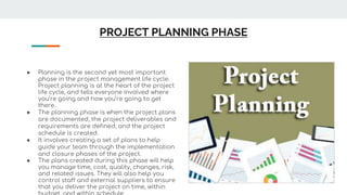 PROJECT PLANNING PHASE
● Planning is the second yet most important
phase in the project management life cycle.
Project planning is at the heart of the project
life cycle, and tells everyone involved where
you’re going and how you’re going to get
there.
● The planning phase is when the project plans
are documented, the project deliverables and
requirements are defined, and the project
schedule is created.
● It involves creating a set of plans to help
guide your team through the implementation
and closure phases of the project.
● The plans created during this phase will help
you manage time, cost, quality, changes, risk,
and related issues. They will also help you
control staff and external suppliers to ensure
that you deliver the project on time, within
 