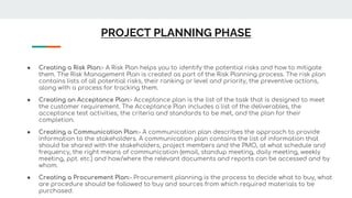 PROJECT PLANNING PHASE
● Creating a Risk Plan:- A Risk Plan helps you to identify the potential risks and how to mitigate
them. The Risk Management Plan is created as part of the Risk Planning process. The risk plan
contains lists of all potential risks, their ranking or level and priority, the preventive actions,
along with a process for tracking them.
● Creating an Acceptance Plan:- Acceptance plan is the list of the task that is designed to meet
the customer requirement. The Acceptance Plan includes a list of the deliverables, the
acceptance test activities, the criteria and standards to be met, and the plan for their
completion.
● Creating a Communication Plan:- A communication plan describes the approach to provide
information to the stakeholders. A communication plan contains the list of information that
should be shared with the stakeholders, project members and the PMO, at what schedule and
frequency, the right means of communication (email, standup meeting, daily meeting, weekly
meeting, ppt. etc.) and how/where the relevant documents and reports can be accessed and by
whom.
● Creating a Procurement Plan:- Procurement planning is the process to decide what to buy, what
are procedure should be followed to buy and sources from which required materials to be
purchased.
 